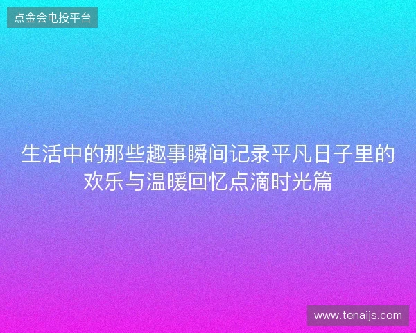 生活中的那些趣事瞬间记录平凡日子里的欢乐与温暖回忆点滴时光篇 生活中的那些趣事瞬间记录平凡日子里的欢乐与温暖回忆点滴时光篇